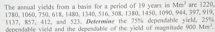 The annual yields from a basin for a period of 19 years in Mm³ are 1220,
1780, 1060, 750, 618, 1480, 1340, 516, 508, 1380, 1450, 1090, 944, 397, 919,
1137, 857, 412, and 523. Determine the 75% dependable yield, 25%
dependable vield and the dependable of the yield of magnitude 900 Mm³.