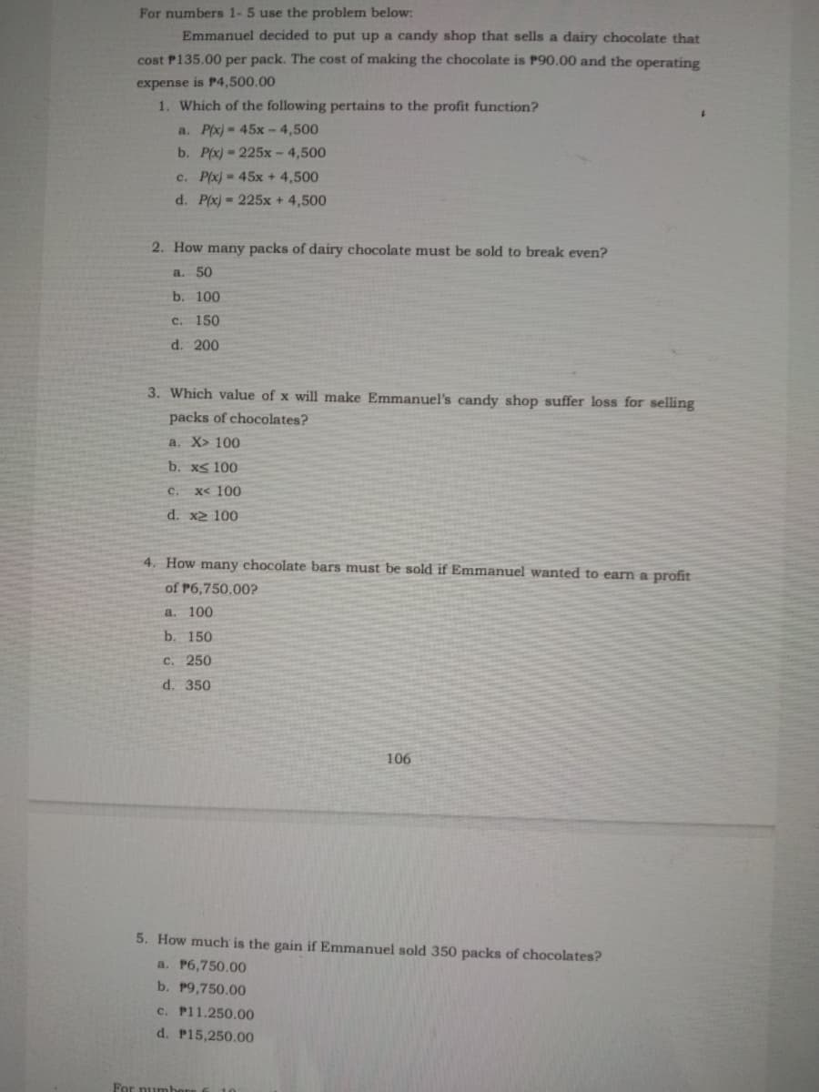 For numbers 1-5 use the problem below:
Emmanuel decided to put up a candy shop that sells a dairy chocolate that
cost P135.00 per pack. The cost of making the chocolate is P90.00 and the operating
expense is P4,500.00
1. Which of the following pertains to the profit function?
a. P(x)= 45x - 4,500
b. P(x) 225x-4,500
c. P(x) = 45x + 4,500
d. P(x)- 225x + 4,500
2. How many packs of dairy chocolate must be sold to break even?
a.
50
b. 100
c. 150
d. 200
3. Which value of x will make Emmanuel's candy shop suffer loss for selling
packs of chocolates?
a. X> 100
b. xs 100
с.
x< 100
d. x2 100
4. How many chocolate bars must be sold if Emmanuel wanted to earn a profit
of P6,750.00?
a. 100
b. 150
c. 250
d. 350
106
5. How much is the gain if Emmanuel sold 350 packs of chocolates?
a. P6,750.00
b. P9,750.00
c. P11.250.00
d. P15,250.00
For numbe
