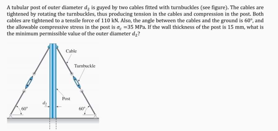 A tubular post of outer diameter d, is guyed by two cables fitted with turnbuckles (see figure). The cables are
tightened by rotating the turnbuckles, thus producing tension in the cables and compression in the post. Both
cables are tightened to a tensile force of 110 kN. Also, the angle between the cables and the ground is 60°, and
the allowable compressive stress in the post is o. =35 MPa. If the wall thickness of the post is 15 mm, what is
the minimum permissible value of the outer diameter d,?
Cable
Turnbuckle
Post
60°
60°
