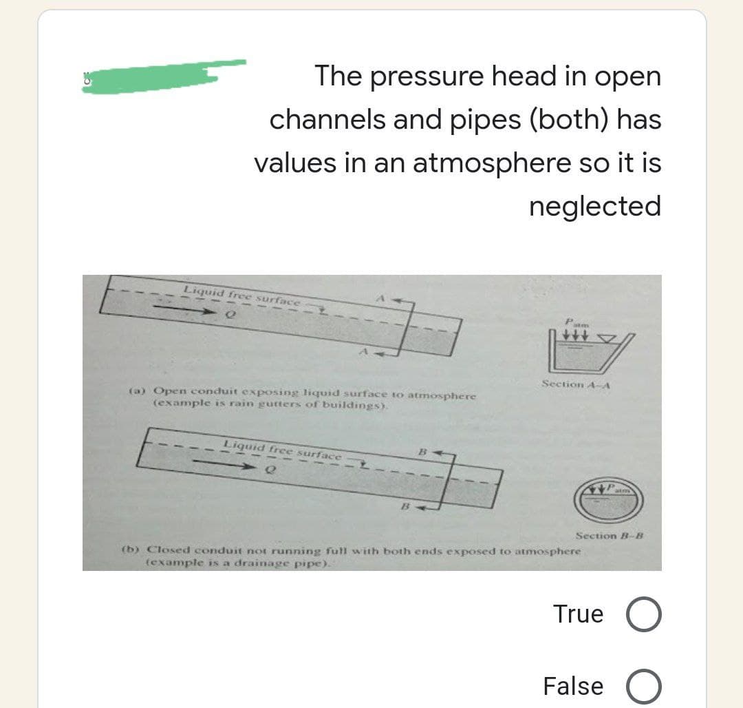 The pressure head in open
channels and pipes (both) has
values in an atmosphere so it is
neglected
atm
Section A-A
Liquid free surface
(a) Open conduit exposing liquid surface to atmosphere
(example is rain gutters of buildings).
Liquid free surface
B
(b) Closed conduit not running full with both ends exposed to atmosphere
(example is a drainage pipe).
Section B-B
True O
False O