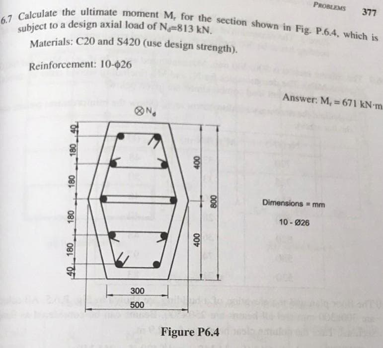 PROBLEMS
377
6.7 Calculate the ultimate moment M, for the section shown in Fig. P.6.4, which is
subject to a design axial load of N-813 kN.
Materials: C20 and $420 (use design strength).
Reinforcement: 10-026
Answer: M, = 671 kN-m.
180
180
40 180
N
300
500
400
400
800
Figure P6.4
Dimensions mm
10-Ø26