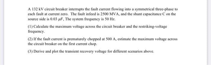 A 132 kV circuit breaker interrupts the fault current flowing into a symmetrical three-phase to
each fault at current zero. The fault infeed is 2500 MVA, and the shunt capacitance C on the
source side is 0.03 µF, The system frequency is 50 Hz.
(1) Calculate the maximum voltage across the circuit breaker and the restriking-voltage
frequency.
(2) If the fault current is prematurely chopped at 500 A, estimate the maximum voltage across
the circuit breaker on the first current chop.
(3) Derive and plot the transient recovery voltage for different scenarios above.