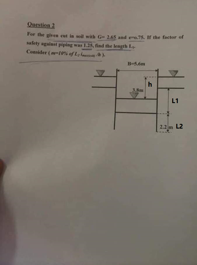 Question 2
For the given cut in soil with G= 2.65 and e-o.75. If the factor of
safety against piping was 1.25, find the length L.
Consider (m-10% of L, imaxes/h).
B-5,6m
3.8m
L1
h
X
2.2 m L2