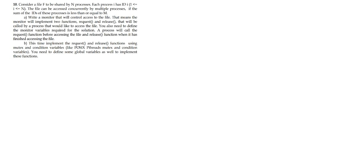 10. Consider a file F to be shared by N processes. Each process i has ID i (1 <=
i <= N). The file can be accessed concurrently by multiple processes, if the
sum of the IDs of these processes is less than or equal to M.
a) Write a monitor that will control access to the file. That means the
monitor will implement two functions, request() and release(), that will be
called by a process that would like to access the file. You also need to define
the monitor variables required for the solution. A process will call the
request() function before accessing the file and release() function when it has
finished accessing the file.
b) This time implement the request() and release() functions using
mutex and condition variables (like POSIX Pthreads mutex and condition
variables). You need to define some global variables as well to implement
these functions.