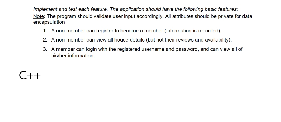 Implement and test each feature. The application should have the following basic features:
Note: The program should validate user input accordingly. All attributes should be private for data
encapsulation
1. A non-member can register to become a member (information is recorded).
2. A non-member can view all house details (but not their reviews and availability).
3. A member can login with the registered username and password, and can view all of
his/her information.
C++