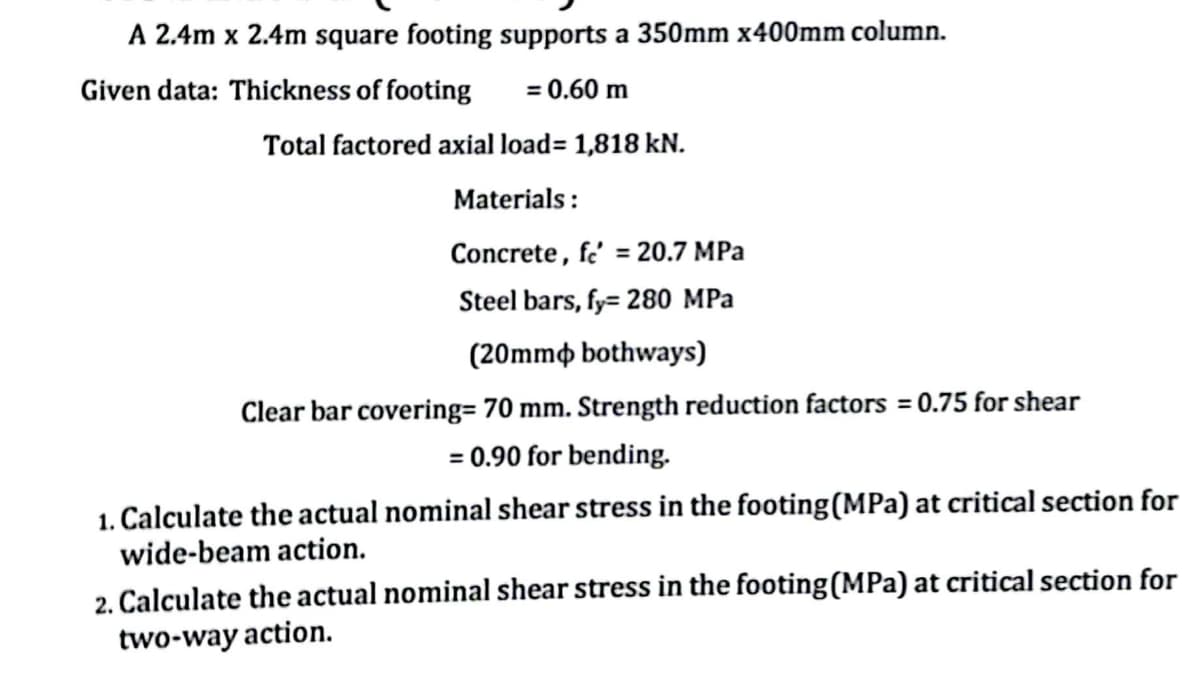 A 2.4m x 2.4m square footing supports a 350mm x400mm column.
Given data: Thickness of footing
= 0.60 m
Total factored axial load= 1,818 kN.
Materials:
Concrete, fe' = 20.7 MPa
Steel bars, fy= 280 MPa
(20mm bothways)
Clear bar covering= 70 mm. Strength reduction factors = 0.75 for shear
= 0.90 for bending.
1. Calculate the actual nominal shear stress in the footing (MPa) at critical section for
wide-beam action.
2. Calculate the actual nominal shear stress in the footing (MPa) at critical section for
two-way action.