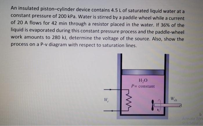 An insulated piston-cylinder device contains 4.5 L of saturated liquid water at a
constant pressure of 200 kPa. Water is stirred by a paddle wheel while a current
of 20 A flows for 42 min through a resistor placed in the water. If 36% of the
liquid is evaporated during this constant pressure process and the paddle-wheel
work amounts to 280 kJ, determine the voltage of the source. Also, show the
process on a P-v diagram with respect to saturation lines.
H₂O
= constant
W
P=
Wh
4
Activate Wini