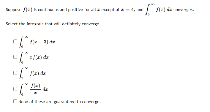 Suppose f(x) is continuous and positive for all x except at x =
Select the integrals that will definitely converge.
6
f(x − 3) da
∞0
0 x f(x) dx
f f(x) dx
f(x)
of (²) de
I
None of these are guaranteed to converge.
00
³√°° f(x) da converges.
4, and