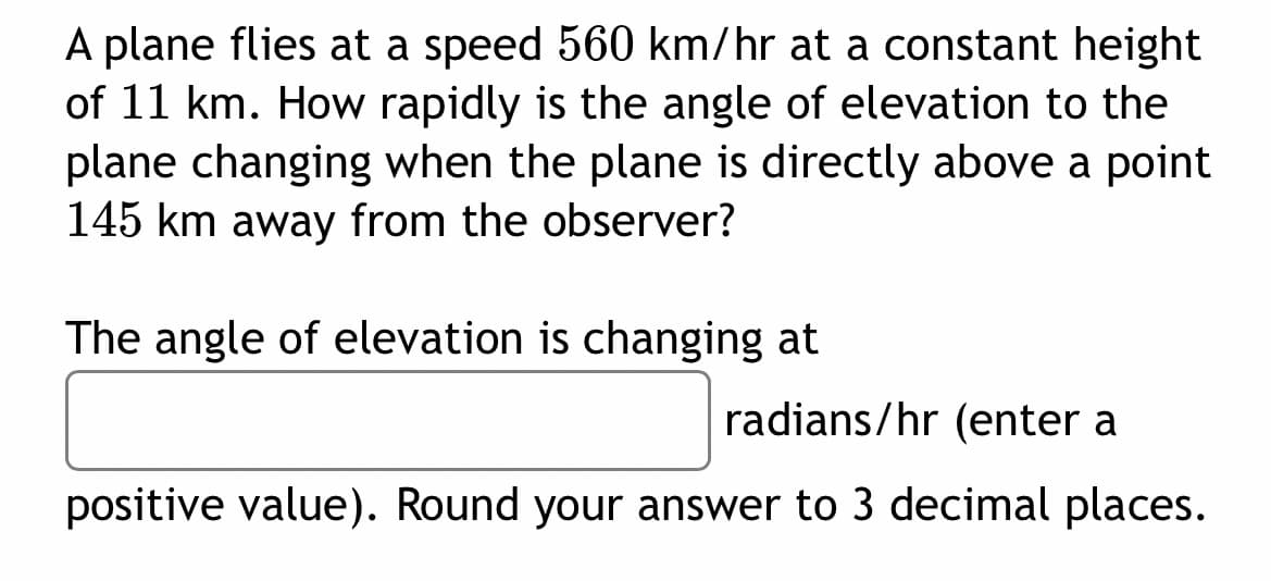 A plane flies at a speed 560 km/hr at a constant height
of 11 km. How rapidly is the angle of elevation to the
plane changing when the plane is directly above a point
145 km away from the observer?
The angle of elevation is changing at
radians/hr (enter a
positive value). Round your answer to 3 decimal places.