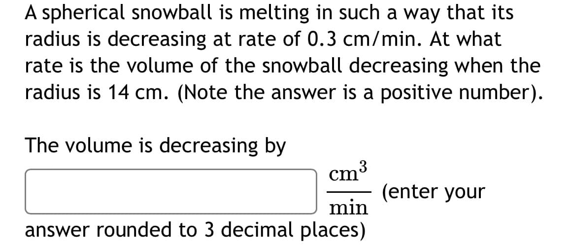 A spherical snowball is melting in such a way that its
radius is decreasing at rate of 0.3 cm/min. At what
rate is the volume of the snowball decreasing when the
radius is 14 cm. (Note the answer is a positive number).
The volume is decreasing by
cm'
(enter your
min
answer rounded to 3 decimal places)
