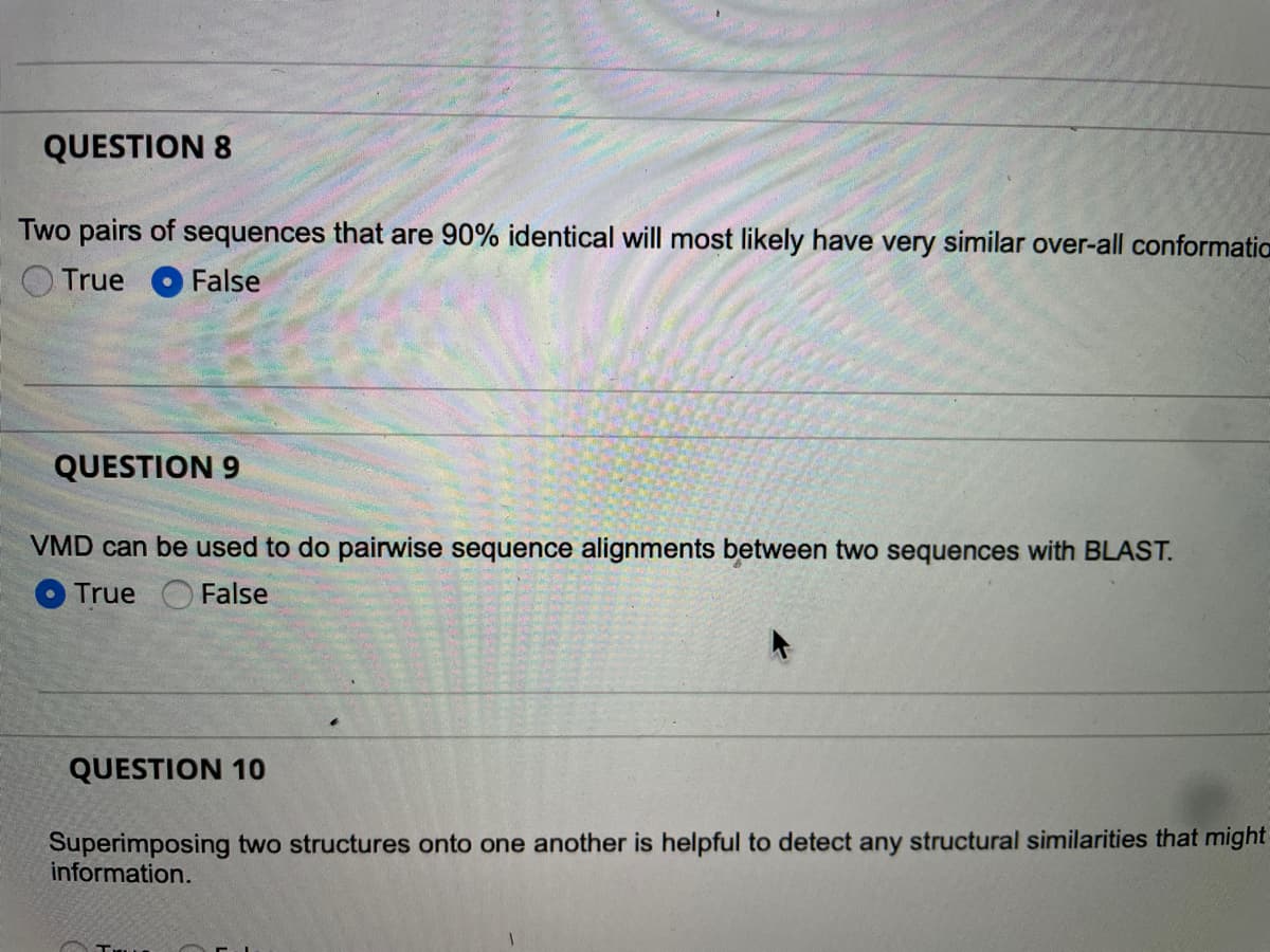 QUESTION 8
Two pairs of sequences that are 90% identical will most likely have very similar over-all conformatio
True False
QUESTION 9
VMD can be used to do pairwise sequence alignments between two sequences with BLAST.
True
False
QUESTION 10
Superimposing two structures onto one another is helpful to detect any structural similarities that might
information.