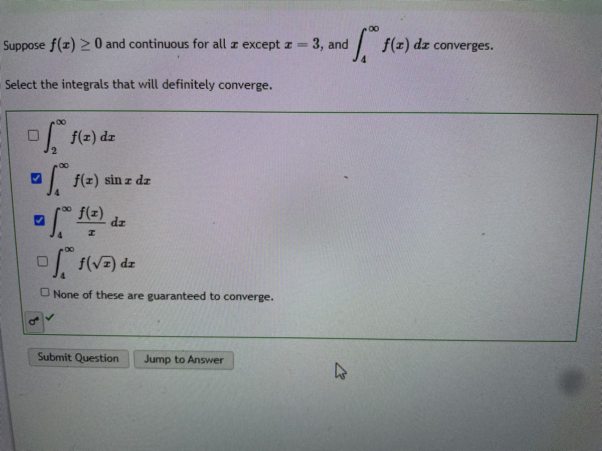 Suppose f(z) >0 and continuous for all z except z =
Select the integrals that will definitely converge.
for f(2) dz
2
=
- foo f(z) dz
I
of f(√z) dz
None of these are guaranteed to converge.
f(z) sin z dz
OV
Submit Question Jump to Answer
$1.0⁰
3, and
4
f(x) dx
converges.