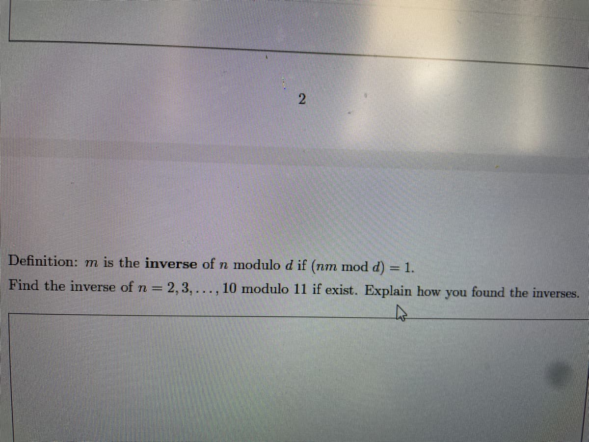 2
Definition: m is the inverse of n modulo d if (nm mod d) = 1.
Find the inverse of n = 2,3,..., 10 modulo 11 if exist. Explain how you found the inverses.