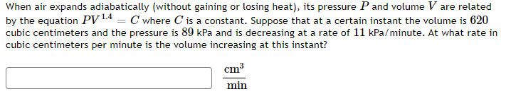 When air expands adiabatically (without gaining or losing heat), its pressure P and volume V are related
by the equation PV 14 = C where C is a constant. Suppose that at a certain instant the volume is 620
cubic centimeters and the pressure is 89 kPa and is decreasing at a rate of 11 kPa/minute. At what rate in
cubic centimeters per minute is the volume increasing at this instant?
cm³
min