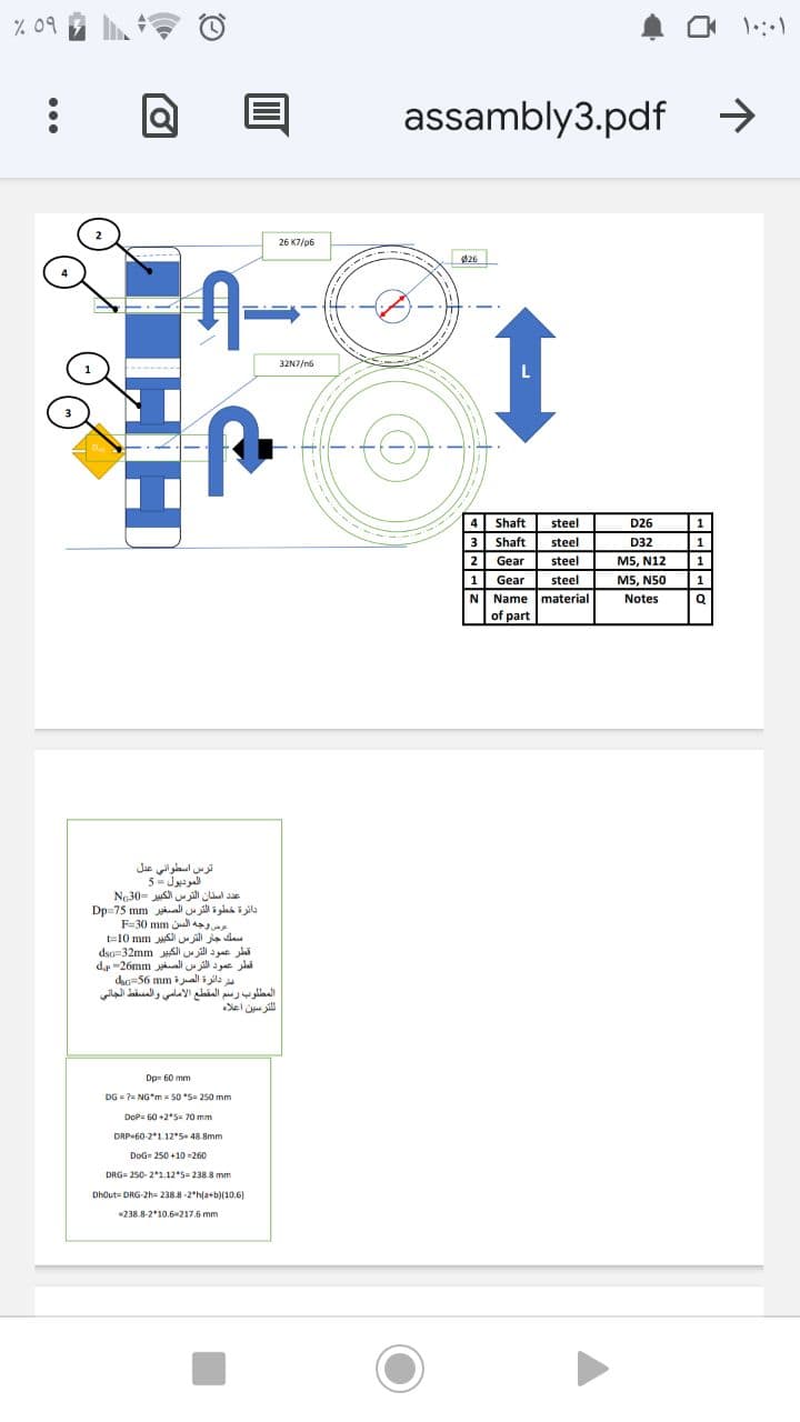 % 09
assambly3.pdf
->
26 K7/p6
----
Ø26
32N7/n6
4 Shaft
3 Shaft
2 Gear
steel
D26
1
steel
D32
1
steel
M5, N12
1
1
Gear
steel
M5, N50
1
N Name material
of part
Notes
Q
ترس اسطواني عدل
الموديول =5
ع د استان الترس الكبير =N30
دائرة خطوة الترس الصغير Dp=75 mm
عرص وجه السن F=3( m
سمك جار الترس الكبير mm 10=
قطر عمود الترس الكبير dsti=32m m
قطر عمود الترم الصغير dr =26nm
dao=56 mmall i ila
المطلوب رسم المقطع الأمامي والمسقط الجاني
ال لتر سين أعلاه
Dpe 60 mm
DG = 7= NG"m = 50 *S= 250 mm
DoP= 60 +2*5= 70 mm
DRP-60-2*1.12*S 48.8mm
DoG= 250 +10 =260
DRG= 250- 21.12*5 238 8 mm
Dhout= DRG-2h= 238.8-2*h(a+b)(10.6)
238.8-2*10,6-217.6 mm
