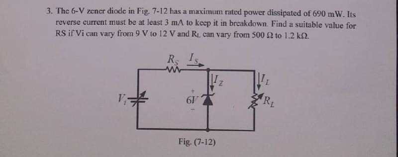 3. The 6-V zener diode in Fig. 7-12 has a maximum rated power dissipated of 690 mW. Its
reverse current must be at least 3 mA to keep it in breakdown. Find a suitable value for
RS if Vi can vary from 9 V to 12 V and R1, can vary from 5002 to 1.2 k2.
Rs
RL
19
Fig. (7-12)
