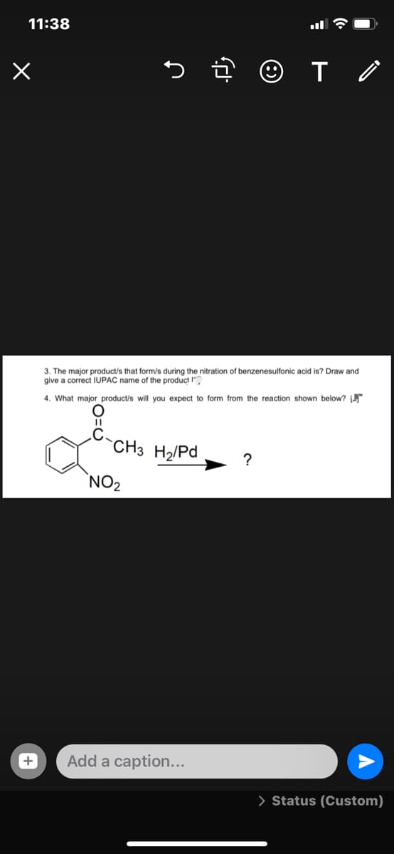 11:38
3. The major product/s that form/s during the nitration of benzenesulfonic acid is? Draw and
give a correct IUPAC name of the product I
4. What major product/s will you expect to form from the reaction shown below?
CH3 H2/Pd
`NO2
Add a caption...
> Status (Custom)
+
