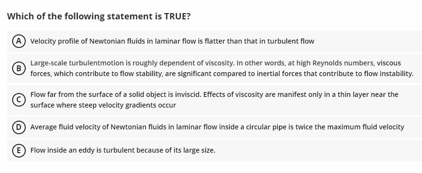 Which of the following statement is TRUE?
A Velocity profile of Newtonian fluids in laminar flow is flatter than that in turbulent flow
(B)
Large-scale turbulentmotion is roughly dependent of viscosity. In other words, at high Reynolds numbers, viscous
forces, which contribute to flow stability, are significant compared to inertial forces that contribute to flow instability.
C
Flow far from the surface of a solid object is inviscid. Effects of viscosity are manifest only in a thin layer near the
surface where steep velocity gradients occur
D) Average fluid velocity of Newtonian fluids in laminar flow inside a circular pipe is twice the maximum fluid velocity
(E) Flow inside an eddy is turbulent because of its large size.