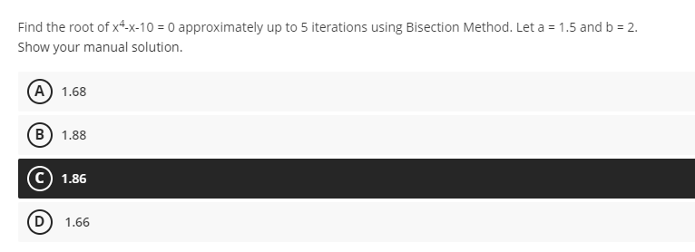 Find the root of x4-x-10 = 0 approximately up to 5 iterations using Bisection Method. Let a = 1.5 and b = 2.
Show your manual solution.
A) 1.68
(B) 1.88
1.86
1.66
D