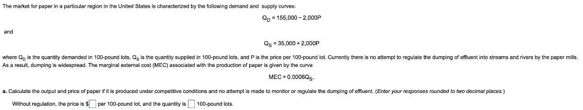 The market for paper in a particular region in the United States is characterized by the following demand and supply curves:
Qp = 155,000 – 2,000P
and
Qs = 35,000+ 2,000P
where Q is the quantity demanded in 100-pound lots, Qs is the quantity supplied 100-pound lots, and P is the price per 100-pound lot. Currently there is no attempt regulate the dumping of effluent into streams and rivers by the paper mills.
As a result, dumping widespread. The marginal external cost (MEC) associated with the production of paper is given by the curve
MEC = 0.0006Qs.
made to monitor or regulate the dumping of effluent. (Enter your responses rounded to two decimal places.)
a. Calculate the output and price of paper if it is produced under competitive conditions and no attempt
Without regulation, the price. $per 100-pound lot, and the quantity is 100-pound lots.