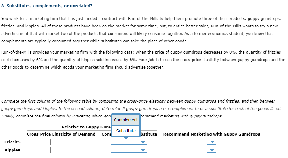 8. Substitutes, complements, or unrelated?
You work for a marketing firm that has just landed a contract with Run-of-the-Mills to help them promote three of their products: guppy gumdrops,
frizzles, and kipples. All of these products have been on the market for some time, but, to entice better sales, Run-of-the-Mills wants to try a new
advertisement that will market two of the products that consumers will likely consume together. As a former economics student, you know that
complements are typically consumed together while substitutes can take the place of other goods.
Run-of-the-Mills provides your marketing firm with the following data: When the price of guppy gumdrops decreases by 8%, the quantity of frizzles
sold decreases by 6% and the quantity of kipples sold increases by 8%. Your job is to use the cross-price elasticity between guppy gumdrops and the
other goods to determine which goods your marketing firm should advertise together.
Complete the first column of the following table by computing the cross-price elasticity between guppy gumdrops and frizzles, and then between
guppy gumdrops and kipples. In the second column, determine if guppy gumdrops are a complement to or a substitute for each of the goods listed.
Finally, complete the final column by indicating which goo
commend marketing with guppy gumdrops.
Complement
Frizzles
Kipples
Relative to Guppy Gum
Cross-Price Elasticity of Demand Com
Substitute
bstitute Recommend Marketing with Guppy Gumdrops