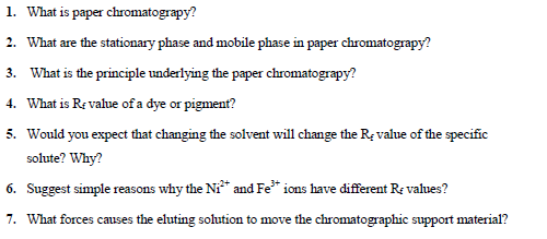 1. What is paper chromatograpy?
2. What are the stationary phase and mobile phase in paper chromatograpy?
3. What is the principle underlying the paper chromatograpy?
4. What is Re value of a dye or pigment?
5. Would you expect that changing the solvent will change the R; value of the specific
solute? Why?
6. Suggest simple reasons why the Ni* and Fe* ions have different Re vahues?
7. What forces causes the eluting solution to move the chromatographic support material?
