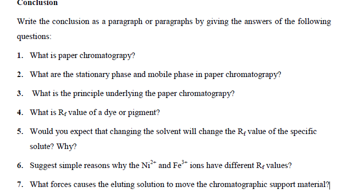 Conclusion
Write the conclusion as a paragraph or paragraphs by giving the answers of the following
questions:
1. What is paper chromatograpy?
2. What are the stationary phase and mobile phase in paper chromatograpy?
3. What is the principle underlying the paper chromatograpy?
4. What is RĘ value of a dye or pigment?
5. Would you expect that changing the solvent will change the Rț value of the specific
solute? Why?
6. Suggest simple reasons why the Ni* and Fe* ions have different Re values?
7. What forces causes the eluting solution to move the chromatographic support material?|
