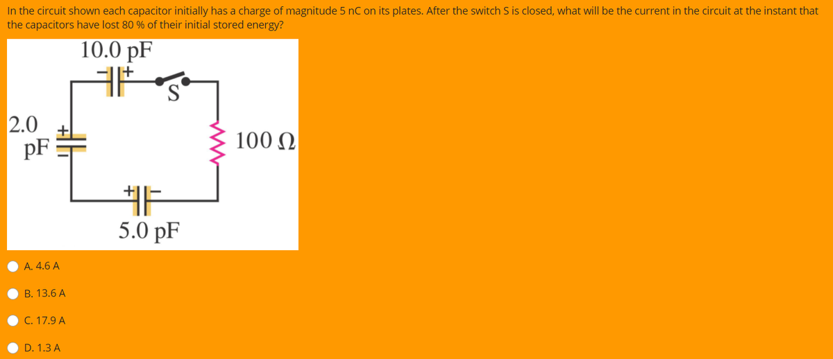 In the circuit shown each capacitor initially has a charge of magnitude 5 nC on its plates. After the switch S is closed, what will be the current in the circuit at the instant that
the capacitors have lost 80 % of their initial stored energy?
10.0 pF
S
2.0
pF
100 Q
5.0 pF
А. 4.6 A
B. 13.6 A
C. 17.9 A
D. 1.3 A
