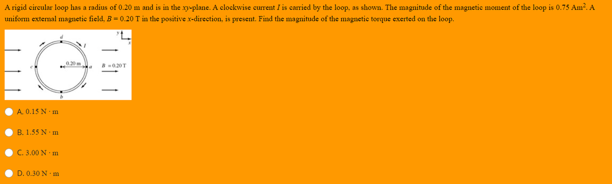 A rigid circular loop has a radius of 0.20 m and is in the xy-plane. A clockwise current I is carried by the loop, as shown. The magnitude of the magnetic moment of the loop is 0.75 Am². A
uniform external magnetic field, B = 0.20 T in the positive x-direction, is present. Find the magnitude of the magnetic torque exerted on the loop.
0,20 m
B =0,20 T
A. 0.15 N· m
B. 1.55 N · m
C. 3.00 N · m
D. 0.30 N · m
