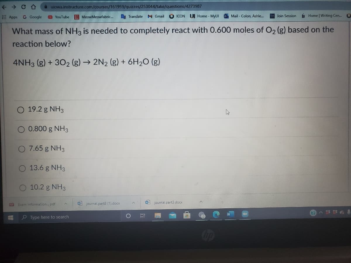 A uiowa.instructure.com/courses/161959/quizzes/253044/take/questions/4273987
9 Apps
G Google
O YouTube E MeowMeowfabric..
E Translate M Gmail
O ICON
UI Home - MyUI O Mail - Colon, Ashle.
le Join Session
6 Home | Writing Cen.
What mass of NH3 is needed to completely react with 0.600 moles of O2 (g) based on the
reaction below?
4NH3 (g) + 302 (g) → 2N2 (g) + 6H2O (g)
19.2 g NH3
0.800 g NH3
7.65 g NH3
O 13.6 g NH3
10.2 g NH3
Exam Information.. pdf
O journal.part3 (1).docx
journal.part3 docx
O Type here to search
