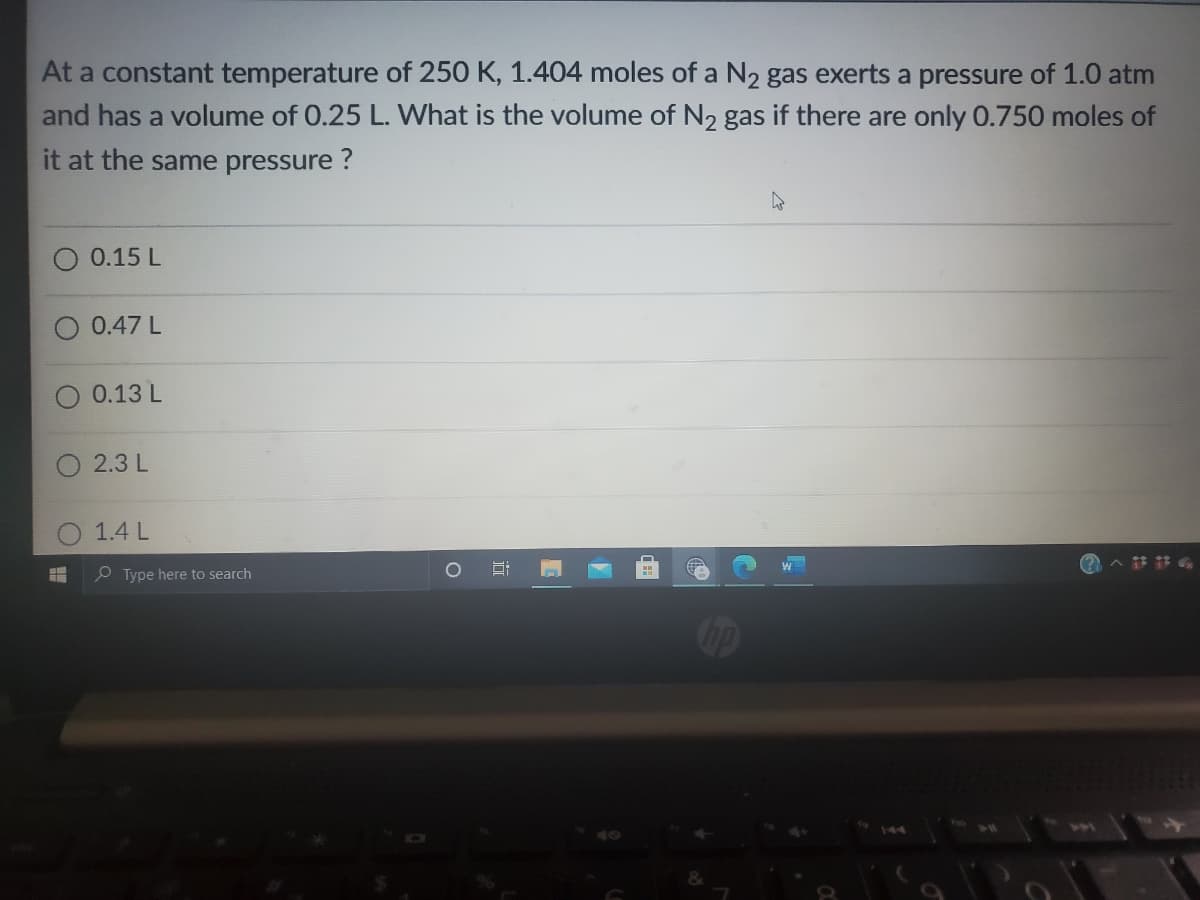 At a constant temperature of 250 K, 1.404 moles of a N2 gas exerts a pressure of 1.0 atm
and has a volume of 0.25 L. What is the volume of N2 gas if there are only 0.750 moles of
it at the same pressure ?
0.15 L
0.47 L
0.13 L
2.3 L
1.4 L
e Type here to search
