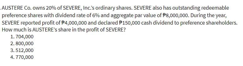 AUSTERE Co. owns 20% of SEVERE, Inc.'s ordinary shares. SEVERE also has outstanding redeemable
preference shares with dividend rate of 6% and aggregate par value of $8,000,000. During the year,
SEVERE reported profit of $4,000,000 and declared $150,000 cash dividend to preference shareholders.
How much is AUSTERE's share in the profit of SEVERE?
1.704,000
2.800,000
3.512,000
4.770,000