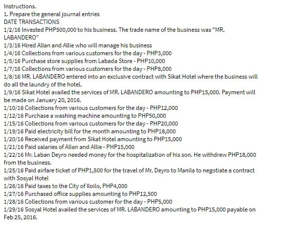 Instructions.
1. Prepare the general journal entries
DATE TRANSACTIONS
1/2/16 Invested PHP500,000 to his business. The trade name of the business was "MR.
LABANDERO"
1/3/16 Hired Allan and Allie who will manage his business
1/4/16 Collections from various customers for the day- PHP3,000
1/5/16 Purchase store supplies from Labada Store - PHP10,000
1/7/16 Collections from various customers for the day - PHP8,000
1/8/16 MR. LABANDERO entered into an exclusive contract with Sikat Hotel where the business will
do all the laundry of the hotel.
1/9/16 Sikat Hotel availed the services of MR. LABANDERO amounting to PHP15,000. Payment will
be made on January 20, 2016.
1/10/16 Collections from various customers for the day - PHP12,000
1/12/16 Purchase a washing machine amounting to PHP50,000
1/15/16 Collections from various customers for the day - PHP20,000
1/19/16 Paid electricity bill for the month amounting to PHP18,000
1/20/16 Received payment from Sikat Hotel amounting to PHP15,000
1/21/16 Paid salaries of Allan and Allie - PHP15,000
1/22/16 Mr. Laban Deyro needed money for the hospitalization of his son. He withdrew PHP18,000
from the business.
1/25/16 Paid airfare ticket of PHP1,500 for the travel of Mr. Deyro to Manila to negotiate a contract
with Sosyal Hotel
1/26/16 Paid taxes to the City of Iloilo, PHP4,000
1/27/16 Purchased office supplies amounting to PHP12,500
1/28/16 Collections from various customer for the day - PHP5,000
1/29/16 Sosyal Hotel availed the services of MR. LABANDERO amounting to PHP15,000 payable on
Feb 25, 2016.