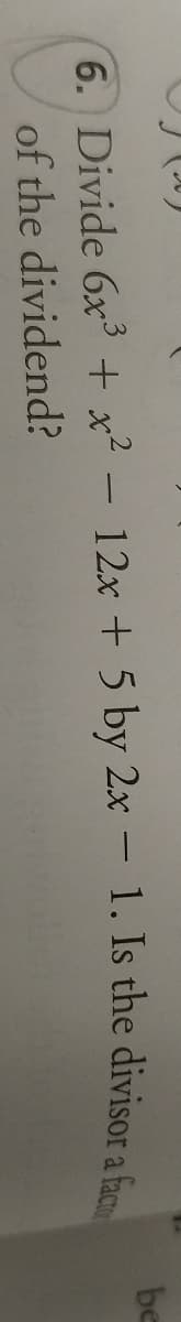 be
6. Divide 6x + x² - 12x + 5 by 2x – 1. Is the divisor a f
of the dividend?
