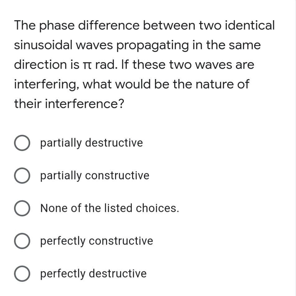 The phase difference between two identical
sinusoidal waves propagating in the same
direction is Tt rad. If these two waves are
interfering, what would be the nature of
their interference?
partially destructive
partially constructive
None of the listed choices.
perfectly constructive
perfectly destructive
