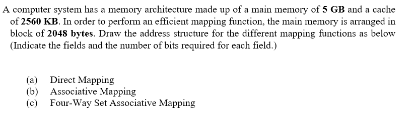 A computer system has a memory architecture made up of a main memory of 5 GB and a cache
of 2560 KB. In order to perform an efficient mapping function, the main memory is arranged in
block of 2048 bytes. Draw the address structure for the different mapping functions as below
(Indicate the fields and the number of bits required for each field.)
(a) Direct Mapping
(b) Associative Mapping
(c) Four-Way Set Associative Mapping
