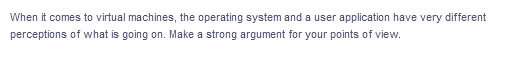 When it comes to virtual machines, the operating system and a user application have very different
perceptions of what is going on. Make a strong argument for your points of view.
