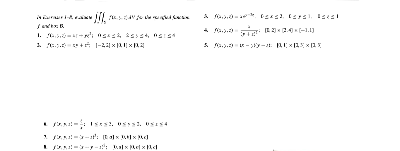 II f(x, y, z) dV for the specified function
3. f(x, y, z) = xe"-22; 0< x < 2, 0< y< 1, 0<z<1
In Exercises 1-8, evaluate
f and box B.
1. f(x, y, z) = xz + yz²; 0< x < 2, 2< y < 4, 0<2< 4
2. f(x, y, z) = xy+ z²; [-2, 2] × [0, 1] × [0, 2]
(y + 2)² ; [0, 2] × [2, 4]) × [–1,1]
5. f(x, y, z) = (x – y)(y – 2); [0, 1] × [0, 3] × [0, 3]
4. f(x, y, z) =
6. f(x, y, z) = -; 1<x<3, 0< y< 2, 0<z< 4
7. f(x, y, z) = (x + 2)³; [0, a] × [0, b] × [0, c]
8. f(x, y, z) = (x + y – z)*; [0, a] × [0, b] × [0, c]
