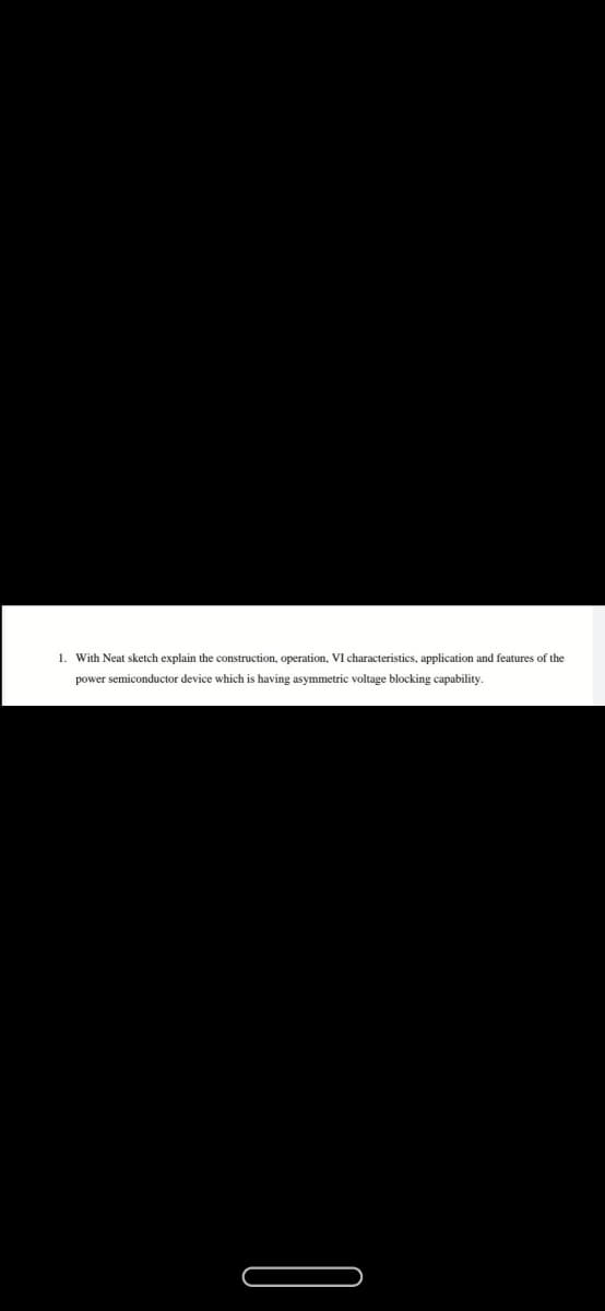 1. With Neat sketch explain the construction, operation, VI characteristics, application and features of the
power semiconductor device which is having asymmetric voltage blocking capability.
