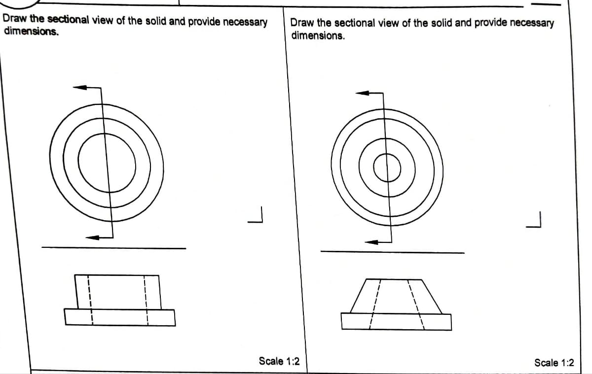 Draw the sectional view of the solid and provide necessary
dimensions.
Draw the sectional view of the solid and provide necessary
dimensions.
Scale 1:2
L
Scale 1:2