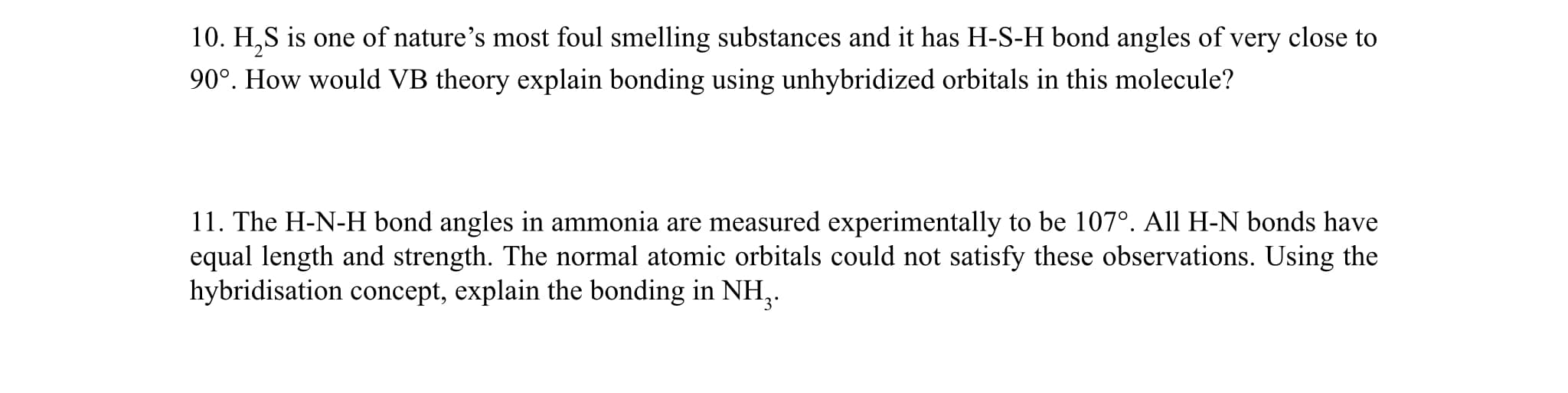 10. H,S is one of nature's most foul smelling substances and it has H-S-H bond angles of very close to
90°. How would VB theory explain bonding using unhybridized orbitals in this molecule?
