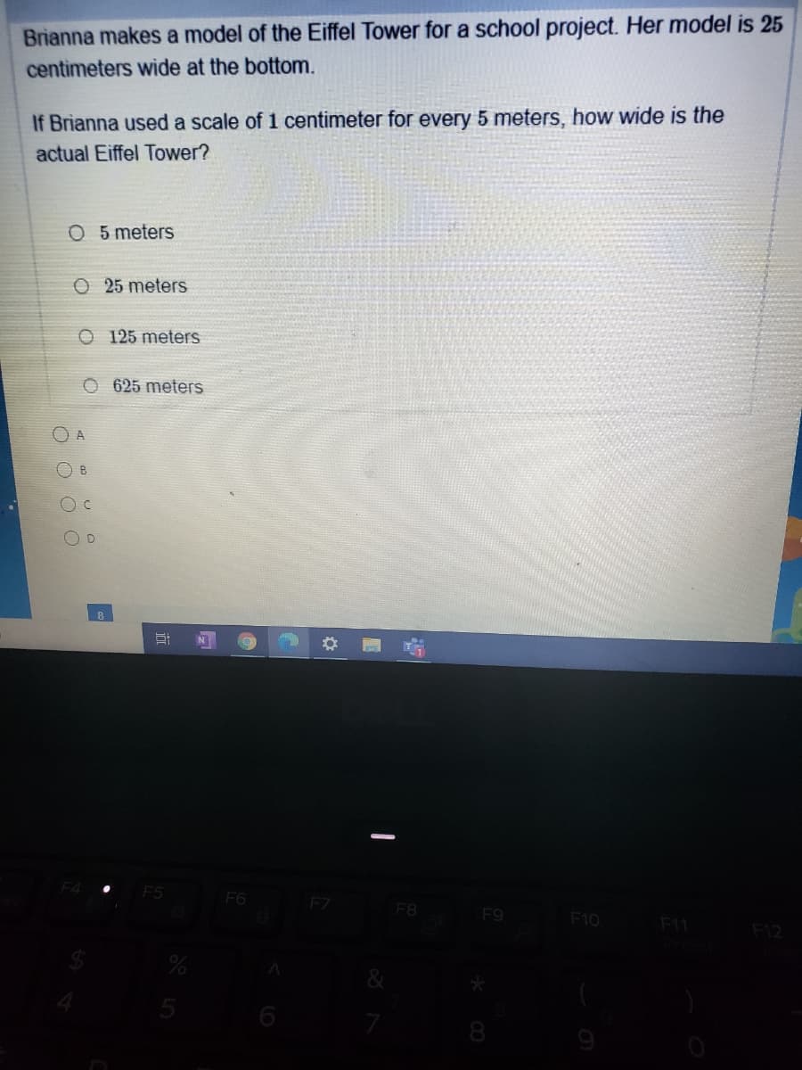 Brianna makes a model of the Eiffel Tower for a school project. Her model is 25
centimeters wide at the bottom.
If Brianna used a scale of 1 centimeter for every 5 meters, how wide is the
actual Eiffel Tower?
O 5 meters
O 25 meters
O 125 meters
O 625 meters
O A
B.
N
F5
F6
FZ
F8
F9
F10
F11
F12
6
8.
