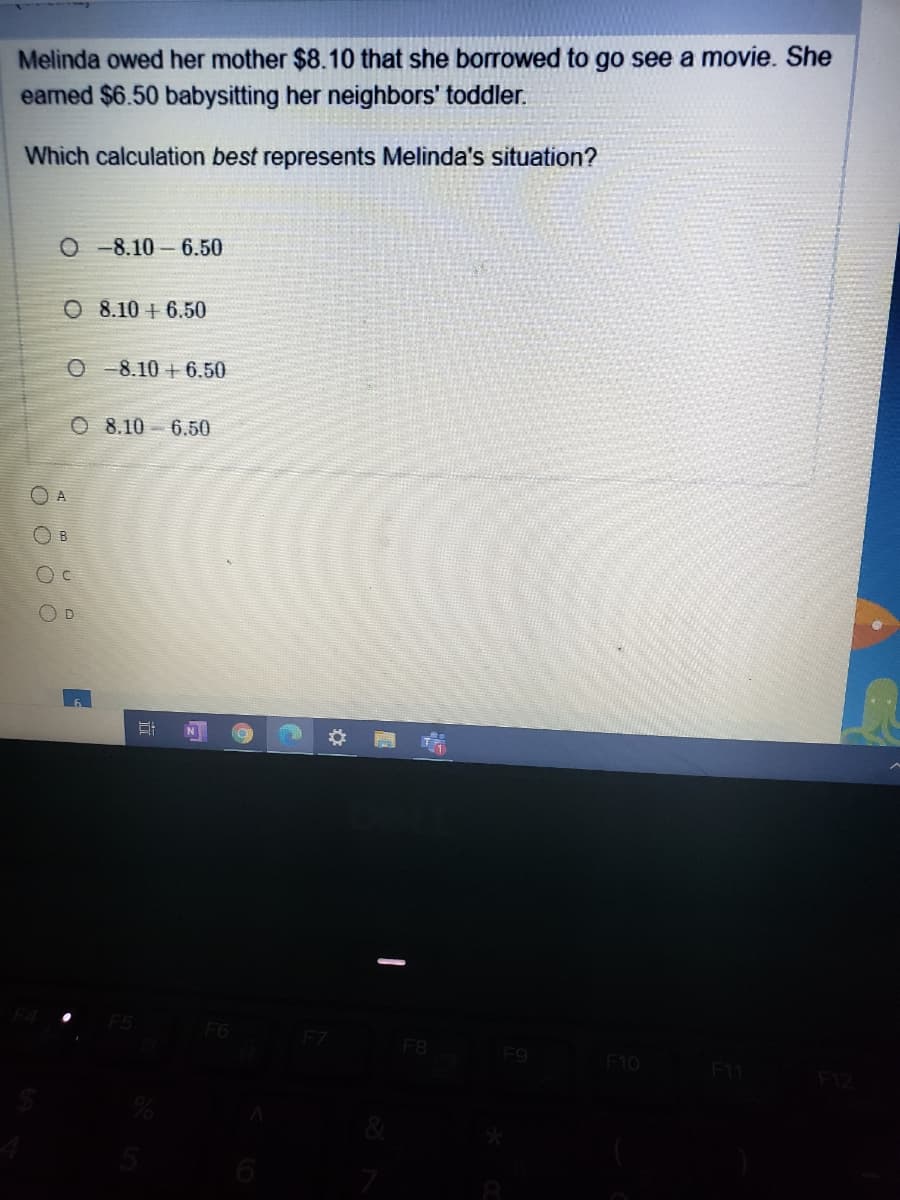 Melinda owed her mother $8.10 that she borrowed to go see a movie. She
eamed $6.50 babysitting her neighbors' toddler.
Which calculation best represents Melinda's situation?
O -8.10 - 6.50
O 8.10 + 6.50
O -8.10 + 6.50
O 8.10 6.50
O A
OD
F6
F7
F8
Fg
F10
F11
