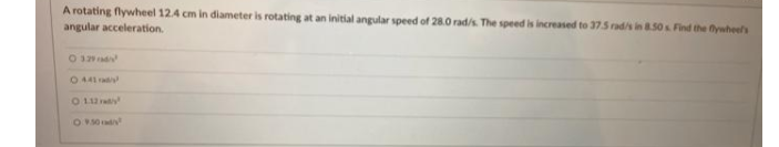 A rotating flywheel 12.4 cm in diameter is rotating at an initial angular speed of 28.0 rad/s. The speed is increased to 375 rad/s in 850s Find the fywheels
angular acceleration.
O 32
044rad
O 1 ay
