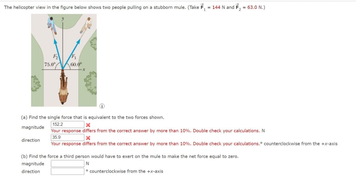 The helicopter view in the figure below shows two people pulling on a stubborn mule. (Take F₁ = 144 N and F₂ = 63.0 N.)
F₂
direction
75.0°
F₁
60.0⁰
(i)
(a) Find the single force that is equivalent to the two forces shown.
152.2
X
magnitude
Your response differs from the correct answer by more than 10%. Double check your calculations. N
35.9
X
Your response differs from the correct answer by more than 10%. Double check your calculations. counterclockwise from the +x-axis
(b) Find the force a third person would have to exert on the mule to make the net force equal to zero.
magnitude
N
direction
counterclockwise from the +x-axis