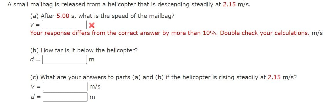 A small mailbag is released from a helicopter that is descending steadily at 2.15 m/s.
(a) After 5.00 s, what is the speed of the mailbag?
V =
Your response differs from the correct answer by more than 10%. Double check your calculations. m/s
(b) How far is it below the helicopter?
d =
(c) What are your answers to parts (a) and (b) if the helicopter is rising steadily at 2.15 m/s?
V =
m/s
d =
m