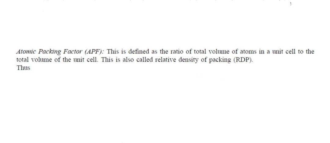 Atomic Packing Factor (APF): This is defined as the ratio of total volume of atoms in a unit cell to the
total volume of the unit cell. This is also called relative density of packing (RDP).
Thus
