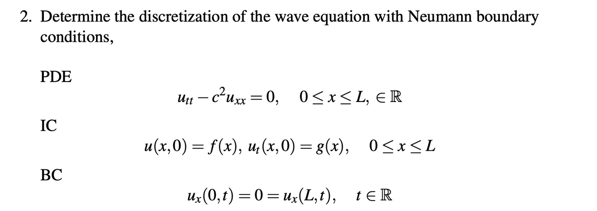 **2. Determine the discretization of the wave equation with Neumann boundary conditions.**

**PDE:**
\[ u_{tt} - c^2 u_{xx} = 0, \quad 0 \leq x \leq L, \, x \in \mathbb{R} \]

**IC (Initial Conditions):**
\[ u(x,0) = f(x), \quad u_t(x,0) = g(x), \quad 0 \leq x \leq L \]

**BC (Boundary Conditions):**
\[ u_x(0,t) = 0 = u_x(L,t), \quad t \in \mathbb{R} \]