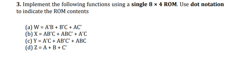 3. Implement the following functions using a single 8 x 4 ROM. Use dot notation
to indicate the ROM contents
(a) W = A'B + B'C + AC'
(b) X = AB'C + ABC' + A'C
(c) Y = A'C + AB’C' + ABC
(d) Z = A + B + C'
