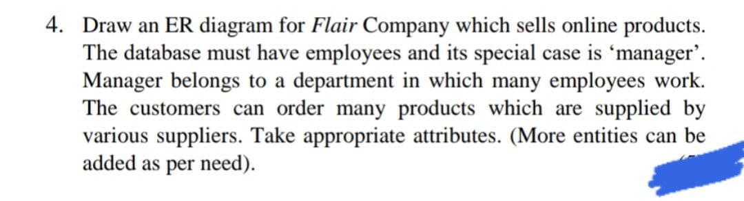 4. Draw an ER diagram for Flair Company which sells online products.
The database must have employees and its special case is 'manager'.
Manager belongs to a department in which many employees work.
The customers can order many products which are supplied by
various suppliers. Take appropriate attributes. (More entities can be
added as per need).

